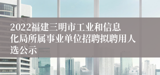 2022福建三明市工业和信息化局所属事业单位招聘拟聘用人选公示