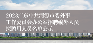 2023广东中共河源市委外事工作委员会办公室招聘编外人员拟聘用人员名单公示