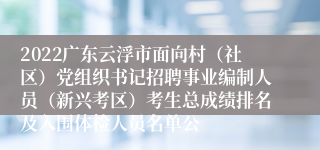 2022广东云浮市面向村（社区）党组织书记招聘事业编制人员（新兴考区）考生总成绩排名及入围体检人员名单公