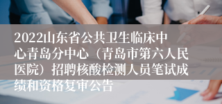 2022山东省公共卫生临床中心青岛分中心（青岛市第六人民医院）招聘核酸检测人员笔试成绩和资格复审公告