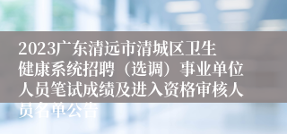 2023广东清远市清城区卫生健康系统招聘（选调）事业单位人员笔试成绩及进入资格审核人员名单公告