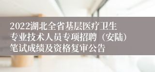 2022湖北全省基层医疗卫生专业技术人员专项招聘（安陆）笔试成绩及资格复审公告