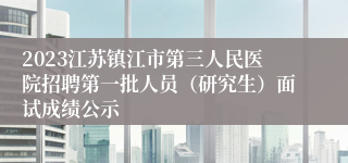 2023江苏镇江市第三人民医院招聘第一批人员（研究生）面试成绩公示