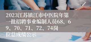 2023江苏镇江市中医院年第一批招聘事业编制人员68、69、70、71、72、74岗位总成绩公示