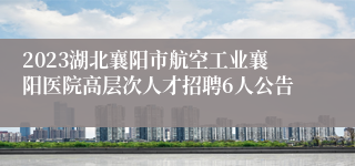 2023湖北襄阳市航空工业襄阳医院高层次人才招聘6人公告