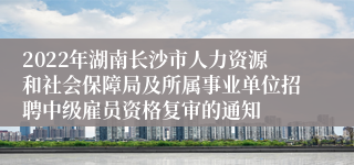 2022年湖南长沙市人力资源和社会保障局及所属事业单位招聘中级雇员资格复审的通知