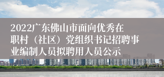 2022广东佛山市面向优秀在职村（社区）党组织书记招聘事业编制人员拟聘用人员公示