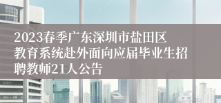 2023春季广东深圳市盐田区教育系统赴外面向应届毕业生招聘教师21人公告