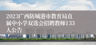 2023广西防城港市教育局直属中小学双选会招聘教师133人公告