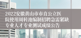 2022安徽黄山市市直公立医院使用周转池编制招聘急需紧缺专业人才专业测试成绩公告