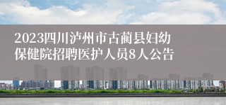 2023四川泸州市古蔺县妇幼保健院招聘医护人员8人公告