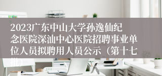 2023广东中山大学孙逸仙纪念医院深汕中心医院招聘事业单位人员拟聘用人员公示（第十七批）