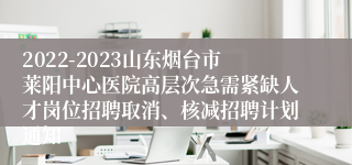 2022-2023山东烟台市莱阳中心医院高层次急需紧缺人才岗位招聘取消、核减招聘计划通知