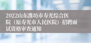 2022山东潍坊市寿光综合医院（原寿光市人民医院）招聘面试资格审查通知