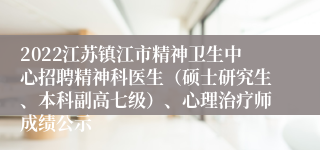 2022江苏镇江市精神卫生中心招聘精神科医生（硕士研究生、本科副高七级）、心理治疗师成绩公示