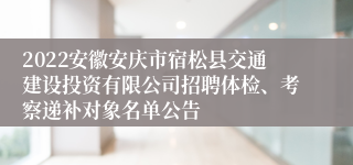 2022安徽安庆市宿松县交通建设投资有限公司招聘体检、考察递补对象名单公告