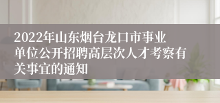 2022年山东烟台龙口市事业单位公开招聘高层次人才考察有关事宜的通知 