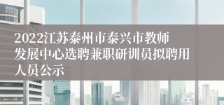 2022江苏泰州市泰兴市教师发展中心选聘兼职研训员拟聘用人员公示