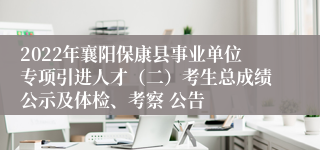 2022年襄阳保康县事业单位专项引进人才（二）考生总成绩公示及体检、考察 公告