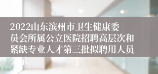 2022山东滨州市卫生健康委员会所属公立医院招聘高层次和紧缺专业人才第三批拟聘用人员公示