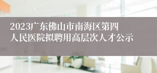 2023广东佛山市南海区第四人民医院拟聘用高层次人才公示