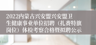 2022内蒙古兴安盟兴安盟卫生健康事业单位招聘（扎赉特旗岗位）体检考察合格暨拟聘公示