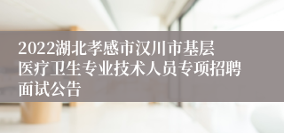 2022湖北孝感市汉川市基层医疗卫生专业技术人员专项招聘面试公告