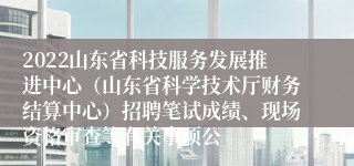 2022山东省科技服务发展推进中心（山东省科学技术厅财务结算中心）招聘笔试成绩、现场资格审查等有关事项公