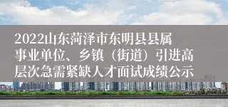 2022山东菏泽市东明县县属事业单位、乡镇（街道）引进高层次急需紧缺人才面试成绩公示