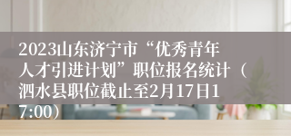 2023山东济宁市“优秀青年人才引进计划”职位报名统计（泗水县职位截止至2月17日17:00）