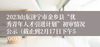 2023山东济宁市金乡县“优秀青年人才引进计划”初审情况公示（截止到2月17日下午5:00）