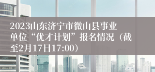 2023山东济宁市微山县事业单位“优才计划”报名情况（截至2月17日17:00）