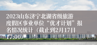 2023山东济宁北湖省级旅游度假区事业单位“优才计划”报名情况统计（截止到2月17日17:00）