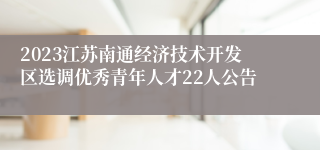 2023江苏南通经济技术开发区选调优秀青年人才22人公告