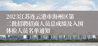 2023江苏连云港市海州区第二批招聘招商人员总成绩及入围体检人员名单通知