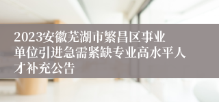 2023安徽芜湖市繁昌区事业单位引进急需紧缺专业高水平人才补充公告