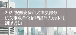 2022安徽安庆市太湖县部分机关事业单位招聘编外人员体能测评通知