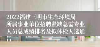 2022福建三明市生态环境局所属事业单位招聘紧缺急需专业人员总成绩排名及拟体检人选通告