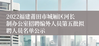 2022福建莆田市城厢区河长制办公室招聘编外人员第五批拟聘人员名单公示