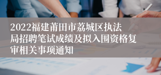 2022福建莆田市荔城区执法局招聘笔试成绩及拟入围资格复审相关事项通知