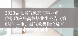 2023湖北省气象部门事业单位招聘应届高校毕业生公告（第6号）—市、县气象类岗位及省局、武汉市区局直属事