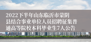 2022下半年山东临沂市蒙阴县结合事业单位人员招聘征集普通高等院校本科毕业生7人公告