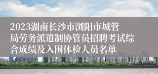 2023湖南长沙市浏阳市城管局劳务派遣制协管员招聘考试综合成绩及入围体检人员名单