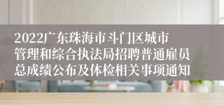 2022广东珠海市斗门区城市管理和综合执法局招聘普通雇员总成绩公布及体检相关事项通知