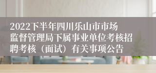 2022下半年四川乐山市市场监督管理局下属事业单位考核招聘考核（面试）有关事项公告