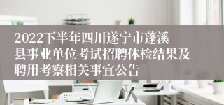 2022下半年四川遂宁市蓬溪县事业单位考试招聘体检结果及聘用考察相关事宜公告