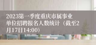 2023第一季度重庆市属事业单位招聘报名人数统计（截至2月17日14:00）