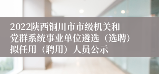 2022陕西铜川市市级机关和党群系统事业单位遴选（选聘）拟任用（聘用）人员公示