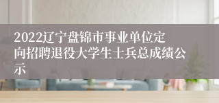 2022辽宁盘锦市事业单位定向招聘退役大学生士兵总成绩公示