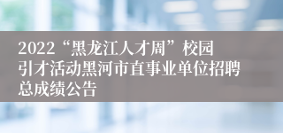 2022“黑龙江人才周”校园引才活动黑河市直事业单位招聘总成绩公告